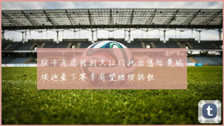 纽卡考虑将利夫拉门托出售给曼城埃迪豪下赛季有望继续执教