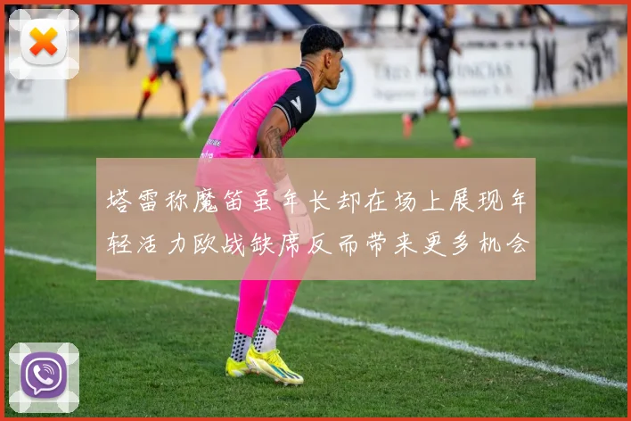 塔雷称魔笛虽年长却在场上展现年轻活力欧战缺席反而带来更多机会