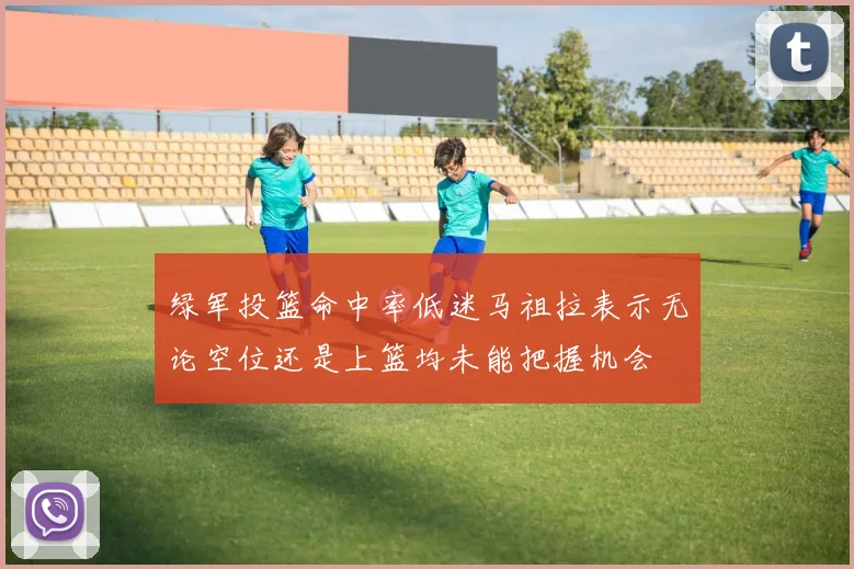 绿军投篮命中率低迷马祖拉表示无论空位还是上篮均未能把握机会