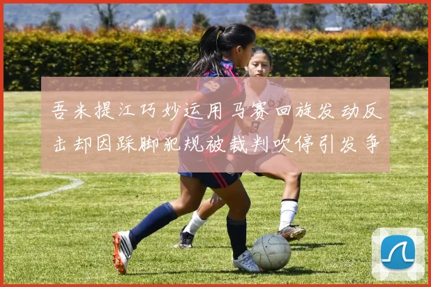 吾米提江巧妙运用马赛回旋发动反击却因踩脚犯规被裁判吹停引发争议