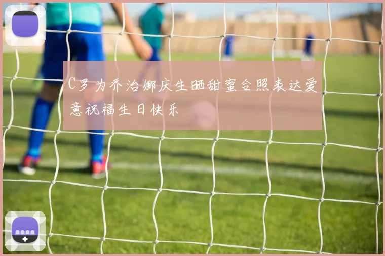 C罗为乔治娜庆生晒甜蜜合照表达爱意祝福生日快乐