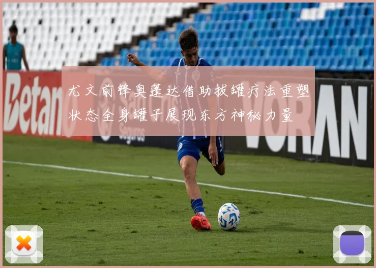 尤文前锋奥蓬达借助拔罐疗法重塑状态全身罐子展现东方神秘力量