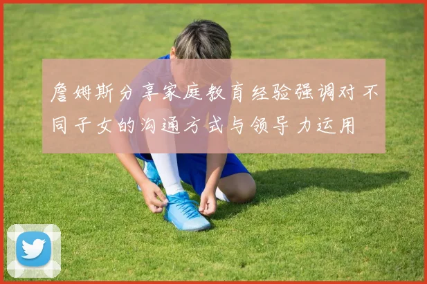 詹姆斯分享家庭教育经验强调对不同子女的沟通方式与领导力运用