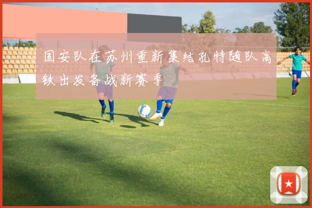 国安队在苏州重新集结孔特随队高铁出发备战新赛季