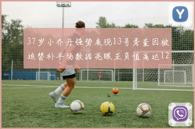 37岁小乔丹强势表现13号秀奎因被迫替补半场数据亮眼正负值高达12