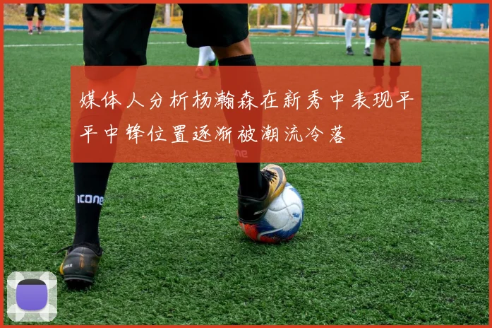 媒体人分析杨瀚森在新秀中表现平平中锋位置逐渐被潮流冷落