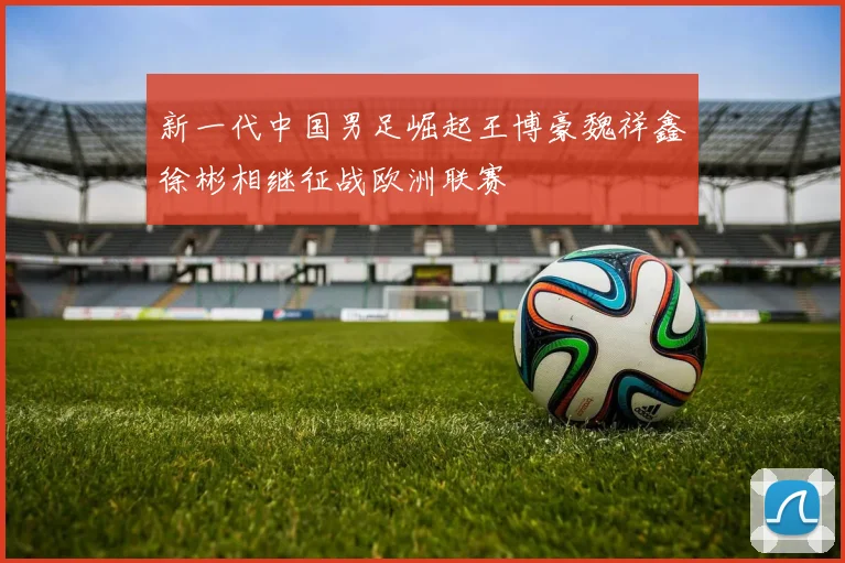 新一代中国男足崛起王博豪魏祥鑫徐彬相继征战欧洲联赛