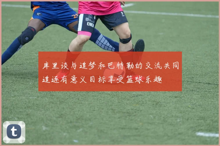 库里谈与追梦和巴特勒的交流共同追逐有意义目标享受篮球乐趣