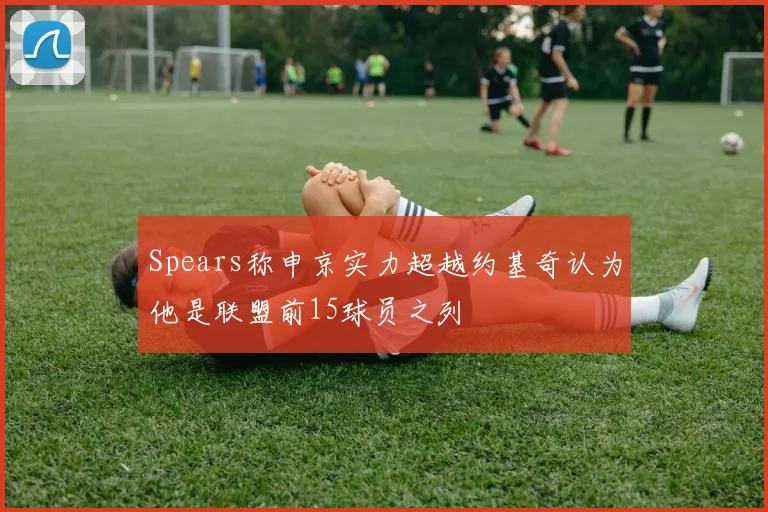 Spears称申京实力超越约基奇认为他是联盟前15球员之列