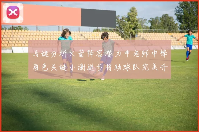 马健分析火箭阵容潜力申老师中锋角色关键小谢进步将助球队完美升级