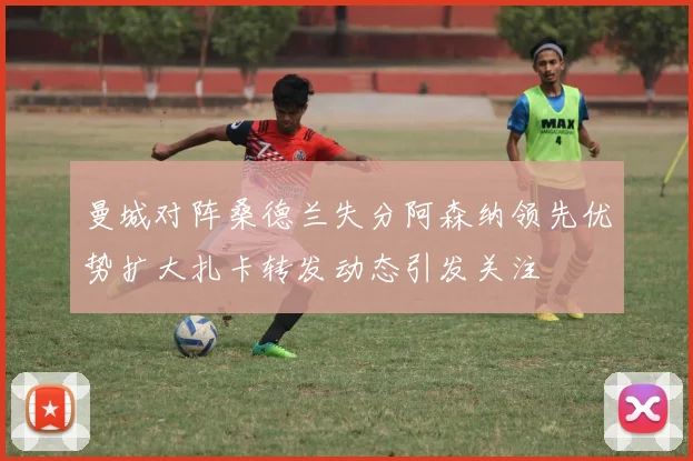 曼城对阵桑德兰失分阿森纳领先优势扩大扎卡转发动态引发关注
