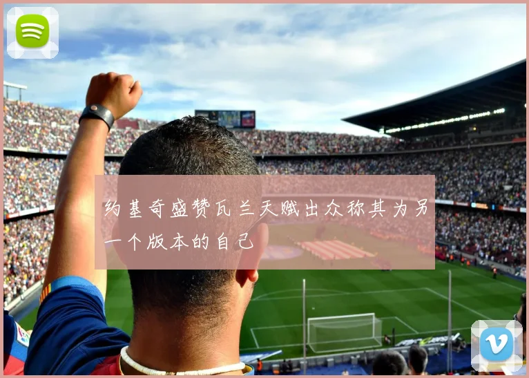 约基奇盛赞瓦兰天赋出众称其为另一个版本的自己