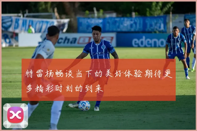 特雷杨畅谈当下的美好体验期待更多精彩时刻的到来