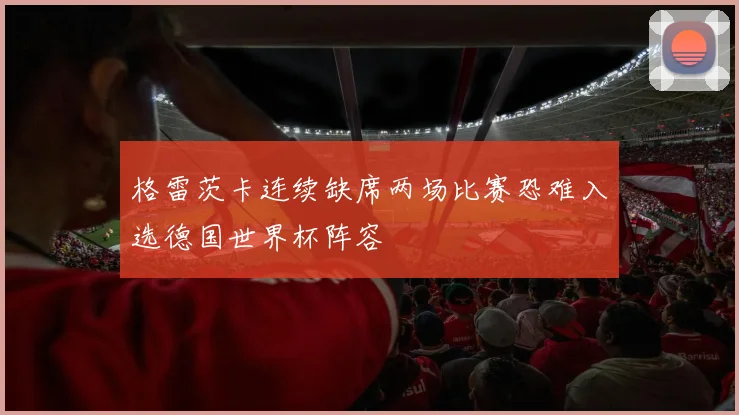 格雷茨卡连续缺席两场比赛恐难入选德国世界杯阵容