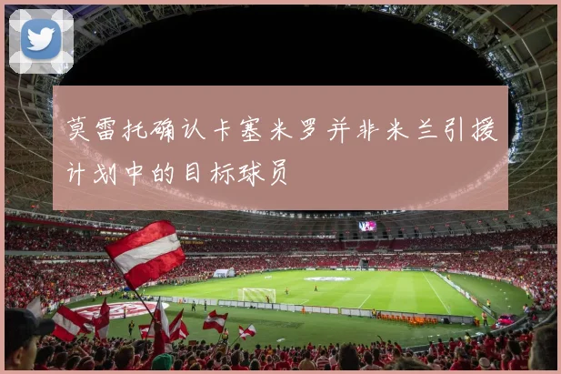 莫雷托确认卡塞米罗并非米兰引援计划中的目标球员