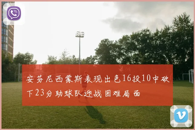 安芬尼西蒙斯表现出色16投10中砍下23分助球队迎战困难局面
