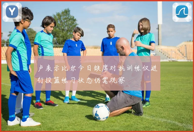 卢表示比尔今日缺席对抗训练仅进行投篮练习状态仍需观察