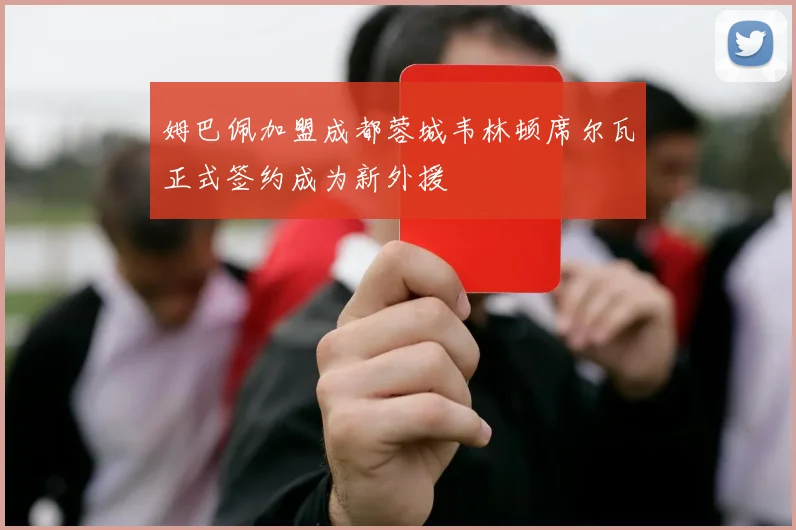 姆巴佩加盟成都蓉城韦林顿席尔瓦正式签约成为新外援