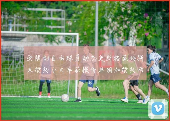 受限制自由球员动态更新格莱姆斯未续约小火车获报价库明加续约两年解析