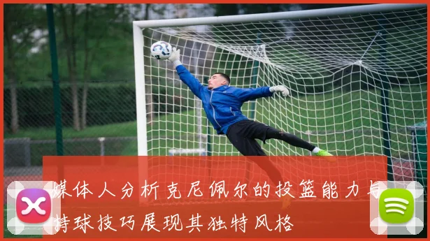 媒体人分析克尼佩尔的投篮能力与持球技巧展现其独特风格