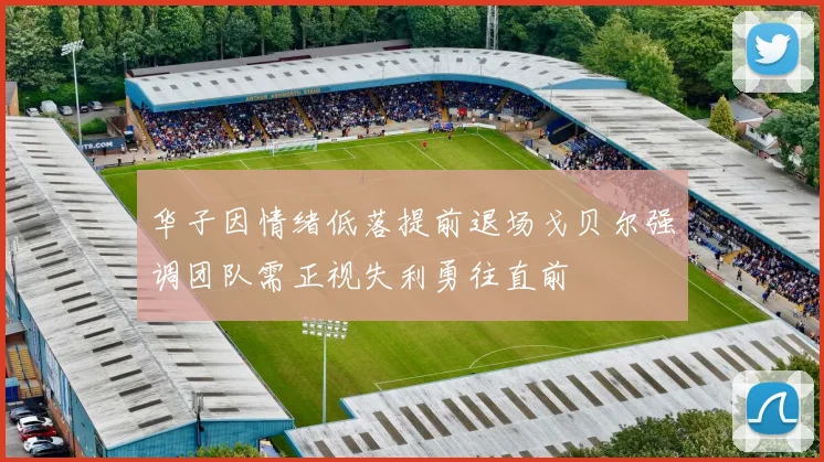 华子因情绪低落提前退场戈贝尔强调团队需正视失利勇往直前