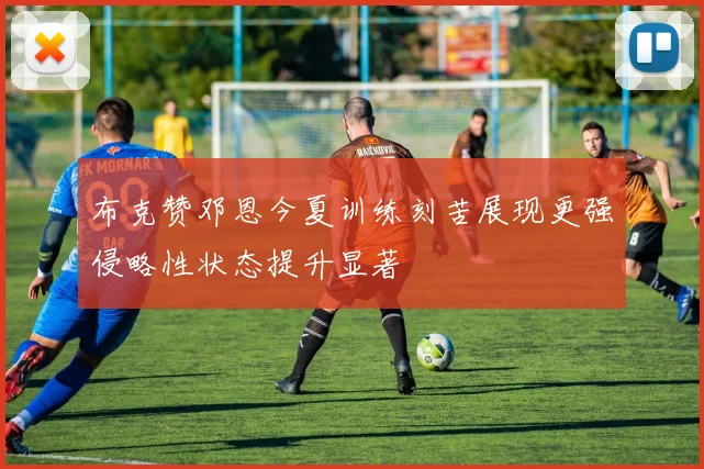 布克赞邓恩今夏训练刻苦展现更强侵略性状态提升显著