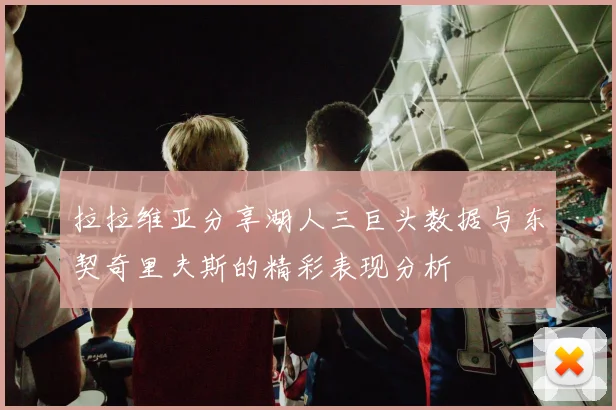 拉拉维亚分享湖人三巨头数据与东契奇里夫斯的精彩表现分析