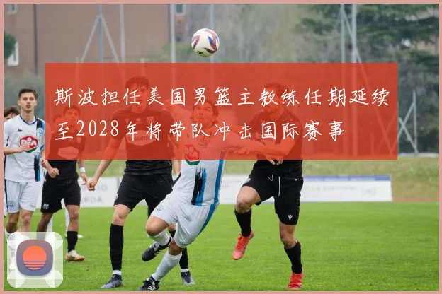 斯波担任美国男篮主教练任期延续至2028年将带队冲击国际赛事