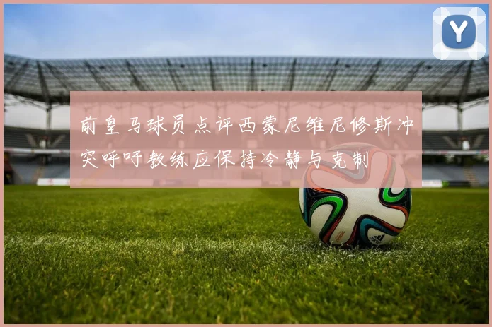 前皇马球员点评西蒙尼维尼修斯冲突呼吁教练应保持冷静与克制
