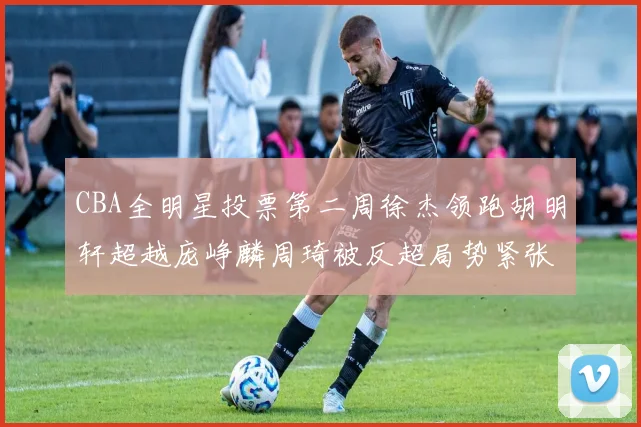 CBA全明星投票第二周徐杰领跑胡明轩超越庞峥麟周琦被反超局势紧张