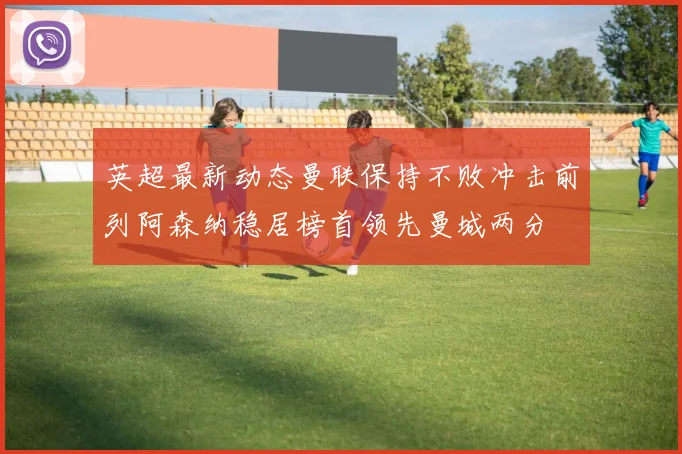 英超最新动态曼联保持不败冲击前列阿森纳稳居榜首领先曼城两分