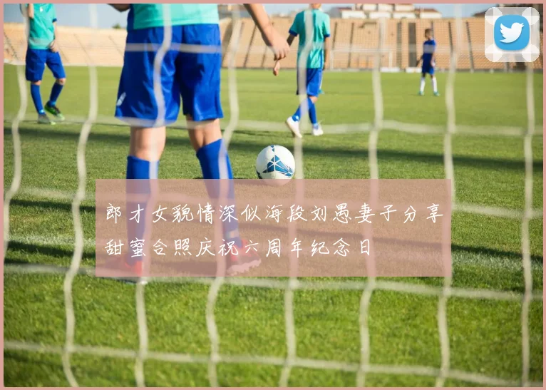 郎才女貌情深似海段刘愚妻子分享甜蜜合照庆祝六周年纪念日