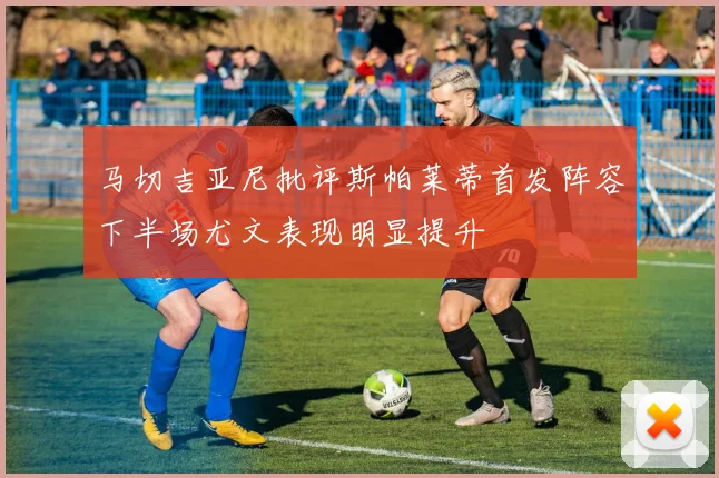 马切吉亚尼批评斯帕莱蒂首发阵容下半场尤文表现明显提升