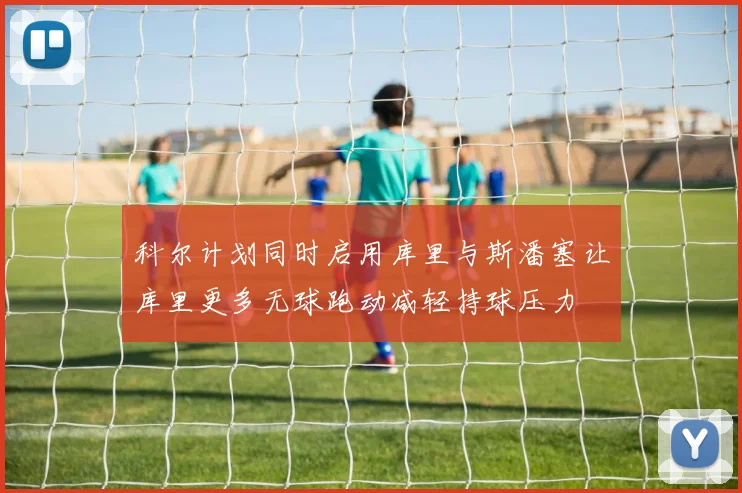 科尔计划同时启用库里与斯潘塞让库里更多无球跑动减轻持球压力