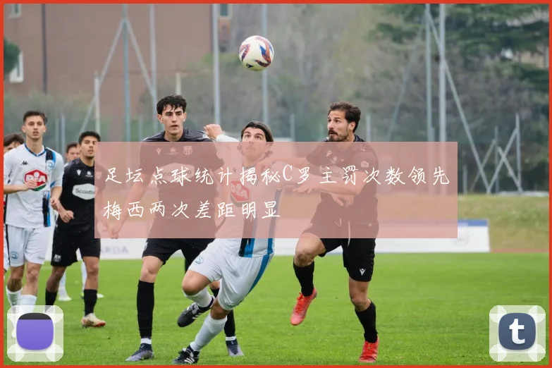 足坛点球统计揭秘C罗主罚次数领先梅西两次差距明显