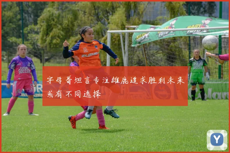 字母哥坦言专注雄鹿追求胜利未来或有不同选择