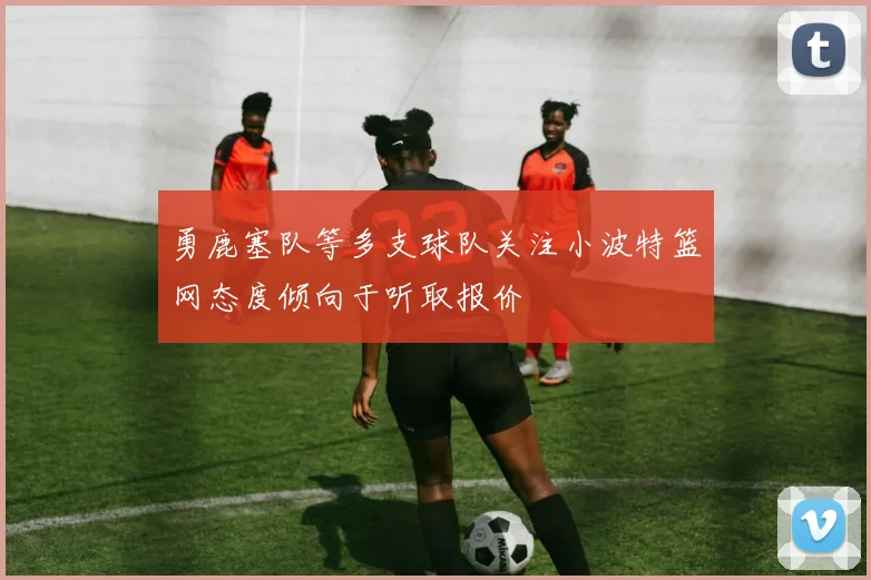 勇鹿塞队等多支球队关注小波特篮网态度倾向于听取报价