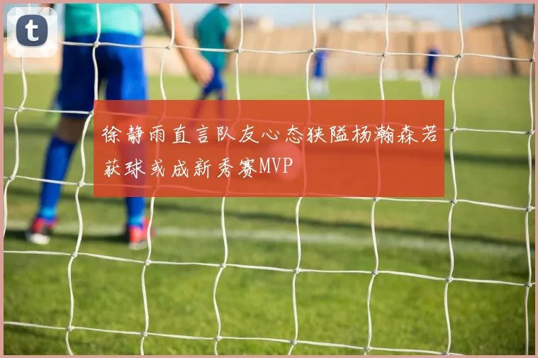 徐静雨直言队友心态狭隘杨瀚森若获球或成新秀赛MVP