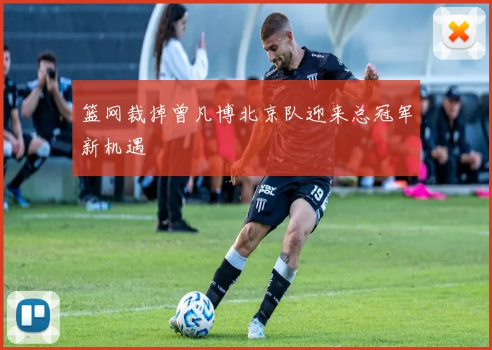 篮网裁掉曾凡博北京队迎来总冠军新机遇