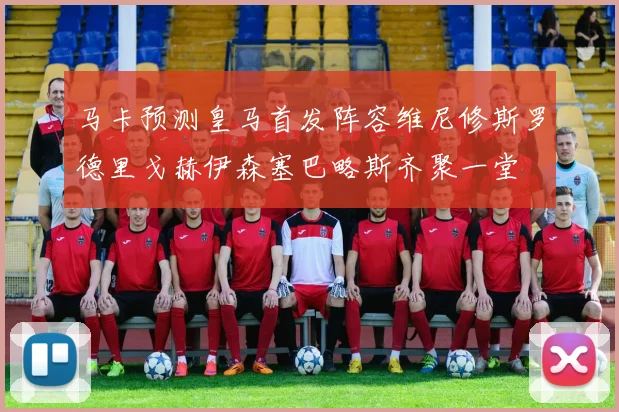 马卡预测皇马首发阵容维尼修斯罗德里戈赫伊森塞巴略斯齐聚一堂